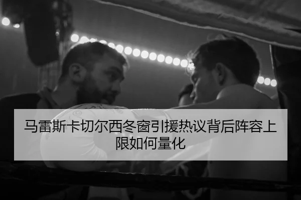 马雷斯卡切尔西冬窗引援热议背后阵容上限如何量化