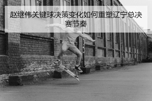 赵继伟关键球决策变化如何重塑辽宁总决赛节奏